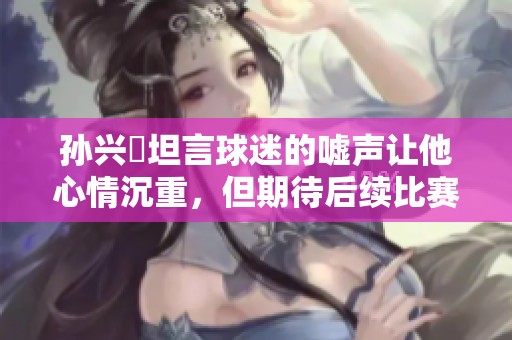 孙兴慜坦言球迷的嘘声让他心情沉重，但期待后续比赛展现自我