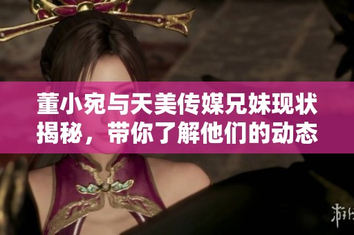 董小宛与天美传媒兄妹现状揭秘，带你了解他们的动态与发展