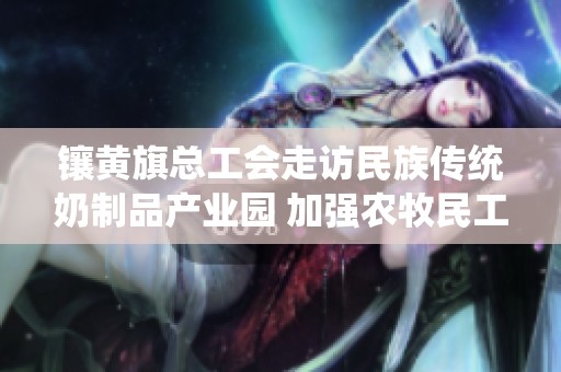 镶黄旗总工会走访民族传统奶制品产业园 加强农牧民工入会关怀与支持
