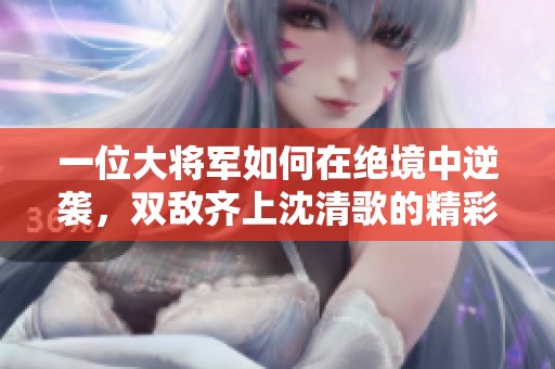 一位大将军如何在绝境中逆袭，双敌齐上沈清歌的精彩对决