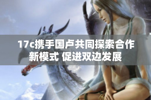 17c携手国卢共同探索合作新模式 促进双边发展
