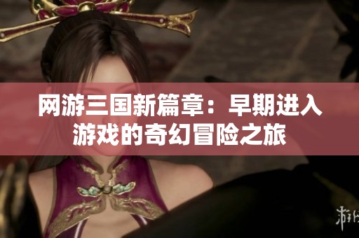 网游三国新篇章：早期进入游戏的奇幻冒险之旅
