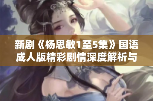 新剧《杨思敏1至5集》国语成人版精彩剧情深度解析与讨论