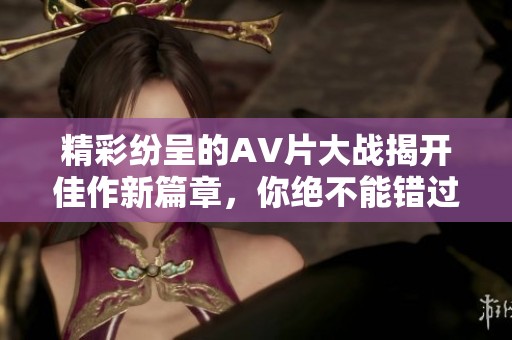 精彩纷呈的AV片大战揭开佳作新篇章，你绝不能错过！