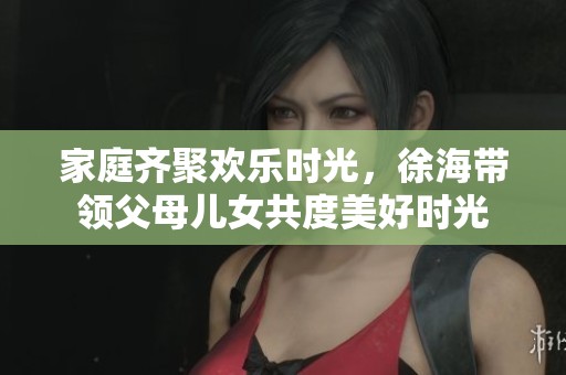 家庭齐聚欢乐时光，徐海带领父母儿女共度美好时光