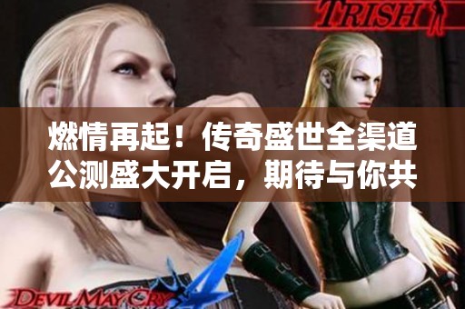 燃情再起！传奇盛世全渠道公测盛大开启，期待与你共创辉煌！