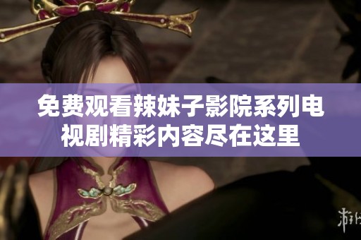 免费观看辣妹子影院系列电视剧精彩内容尽在这里