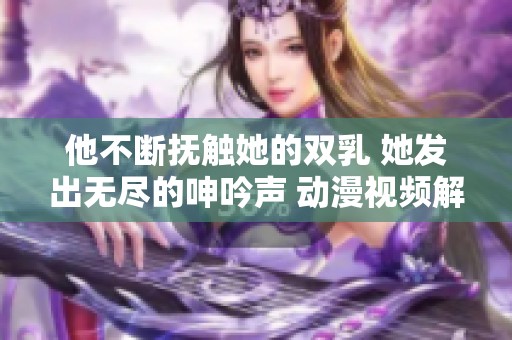 他不断抚触她的双乳 她发出无尽的呻吟声 动漫视频解析