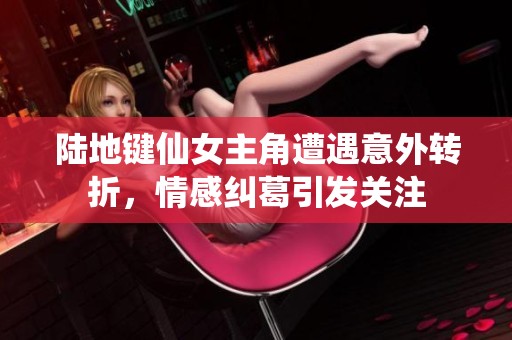陆地键仙女主角遭遇意外转折，情感纠葛引发关注