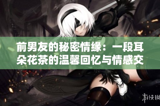前男友的秘密情缘：一段耳朵花茶的温馨回忆与情感交织
