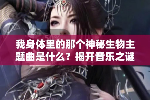 我身体里的那个神秘生物主题曲是什么？揭开音乐之谜