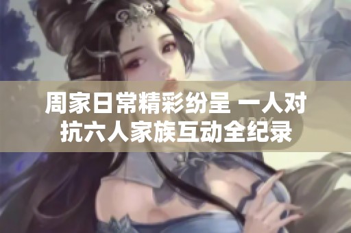 周家日常精彩纷呈 一人对抗六人家族互动全纪录