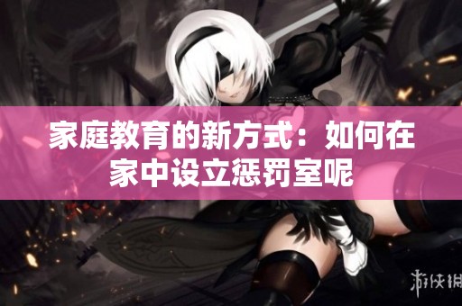 家庭教育的新方式：如何在家中设立惩罚室呢