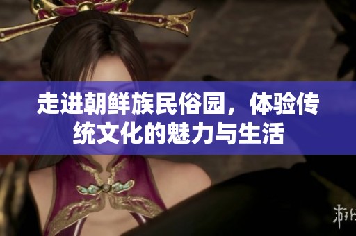 走进朝鲜族民俗园，体验传统文化的魅力与生活