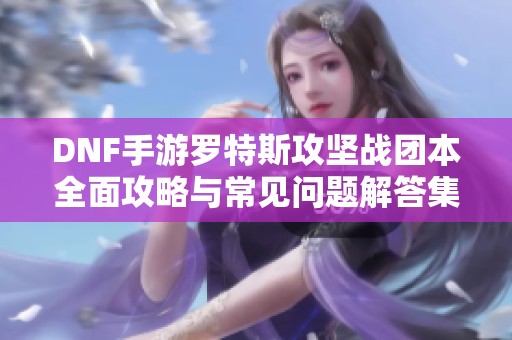 DNF手游罗特斯攻坚战团本全面攻略与常见问题解答集合