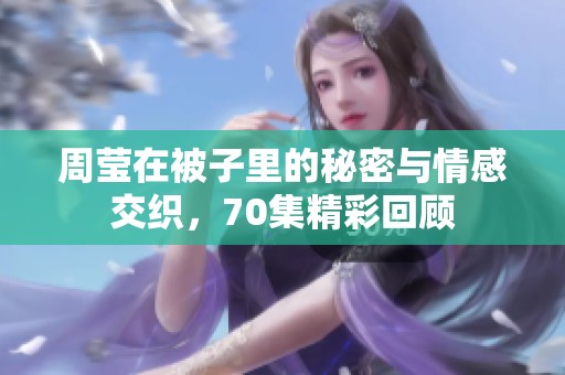 周莹在被子里的秘密与情感交织，70集精彩回顾