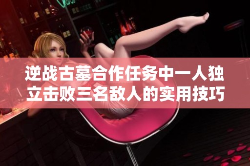 逆战古墓合作任务中一人独立击败三名敌人的实用技巧分享