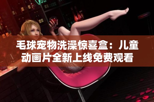 毛球宠物洗澡惊喜盒：儿童动画片全新上线免费观看