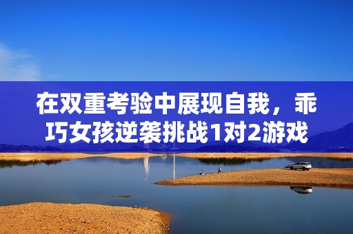 在双重考验中展现自我，乖巧女孩逆袭挑战1对2游戏