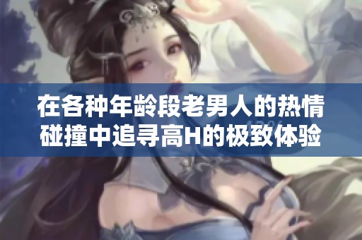 在各种年龄段老男人的热情碰撞中追寻高H的极致体验