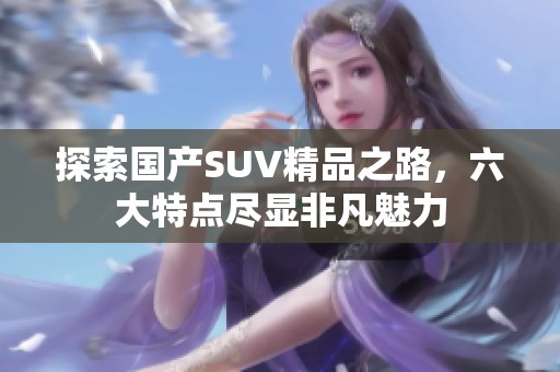 探索国产SUV精品之路，六大特点尽显非凡魅力