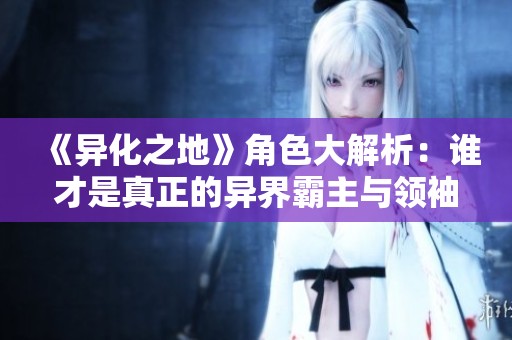 《异化之地》角色大解析：谁才是真正的异界霸主与领袖
