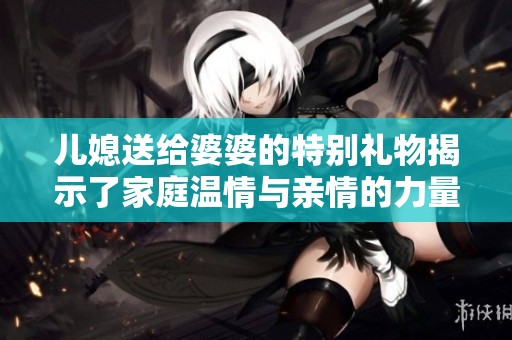 儿媳送给婆婆的特别礼物揭示了家庭温情与亲情的力量