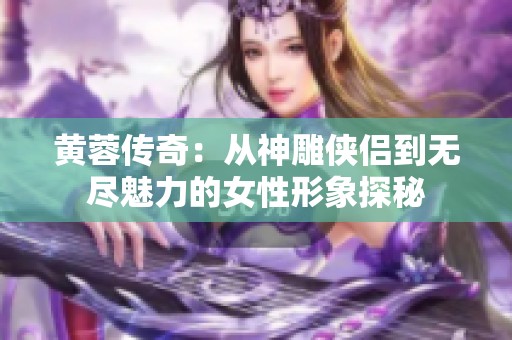 黄蓉传奇：从神雕侠侣到无尽魅力的女性形象探秘