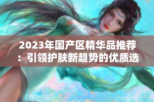2023年国产区精华品推荐：引领护肤新趋势的优质选择