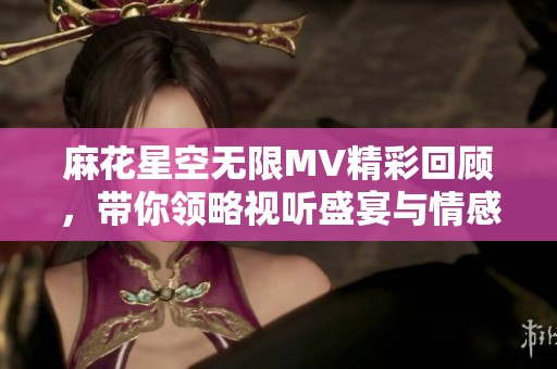 麻花星空无限MV精彩回顾，带你领略视听盛宴与情感共鸣