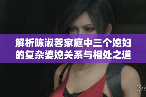解析陈淑蓉家庭中三个媳妇的复杂婆媳关系与相处之道