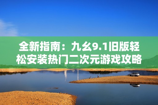 全新指南：九幺9.1旧版轻松安装热门二次元游戏攻略