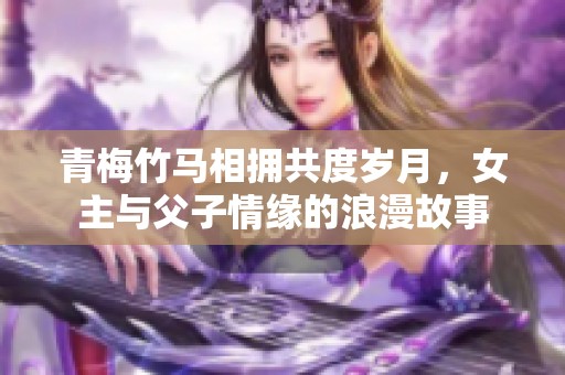 青梅竹马相拥共度岁月，女主与父子情缘的浪漫故事