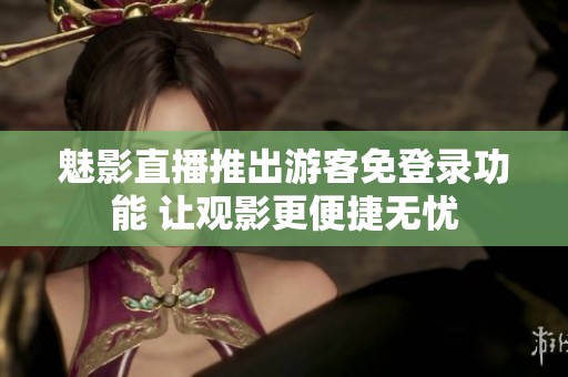 魅影直播推出游客免登录功能 让观影更便捷无忧