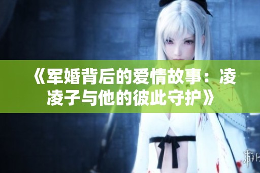 《军婚背后的爱情故事：凌凌子与他的彼此守护》