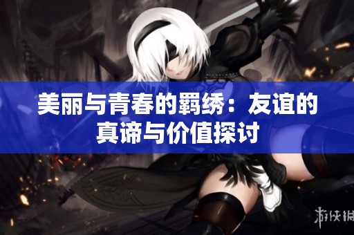 美丽与青春的羁绣：友谊的真谛与价值探讨