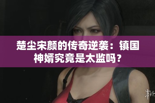 楚尘宋颜的传奇逆袭：镇国神婿究竟是太监吗？