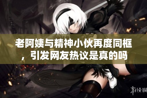 老阿姨与精神小伙再度同框，引发网友热议是真的吗