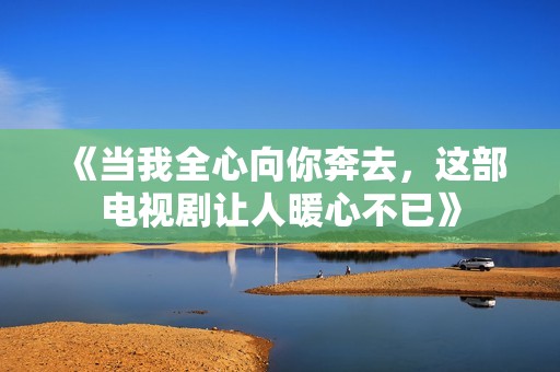 《当我全心向你奔去，这部电视剧让人暖心不已》