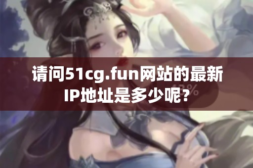 请问51cg.fun网站的最新IP地址是多少呢？