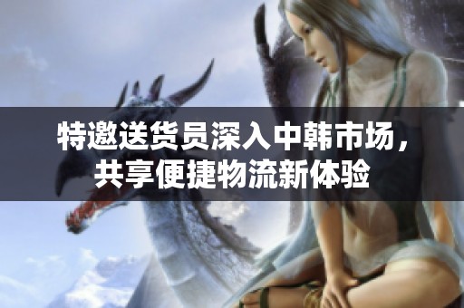 特邀送货员深入中韩市场，共享便捷物流新体验