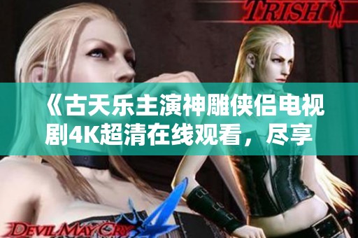 《古天乐主演神雕侠侣电视剧4K超清在线观看，尽享经典武侠魅力》