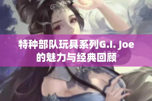 特种部队玩具系列G.I. Joe的魅力与经典回顾
