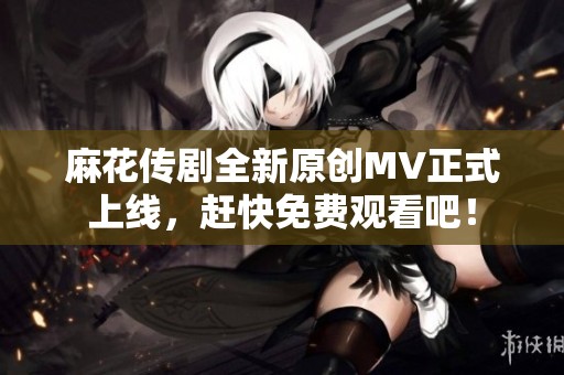 麻花传剧全新原创MV正式上线，赶快免费观看吧！
