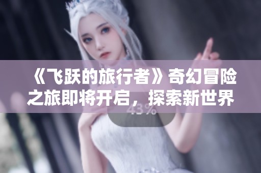 《飞跃的旅行者》奇幻冒险之旅即将开启，探索新世界！