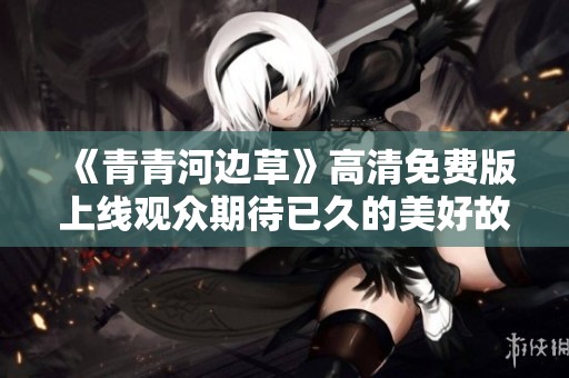 《青青河边草》高清免费版上线观众期待已久的美好故事
