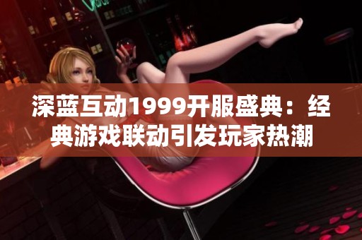 深蓝互动1999开服盛典：经典游戏联动引发玩家热潮