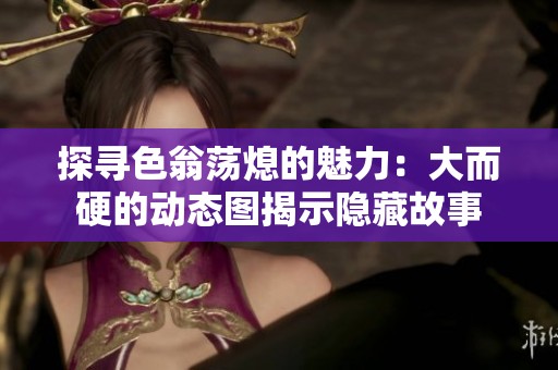 探寻色翁荡熄的魅力：大而硬的动态图揭示隐藏故事