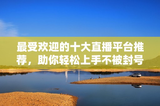 最受欢迎的十大直播平台推荐，助你轻松上手不被封号
