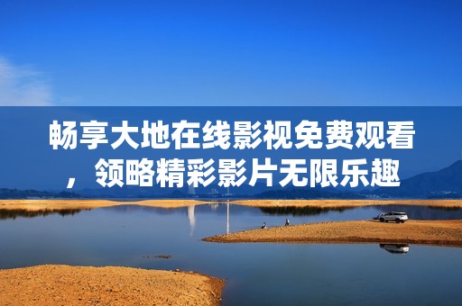 畅享大地在线影视免费观看，领略精彩影片无限乐趣